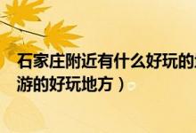 石家莊附近有什么好玩的地方（石家莊周邊有哪些適合一日游的好玩地方）