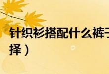 針織衫搭配什么褲子好看（幾種搭配任大家選擇）