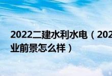 2022二建水利水電（2022水利水電工程專業(yè)就業(yè)方向及就業(yè)前景怎么樣）