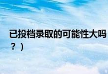 已投檔錄取的可能性大嗎（已投檔的考生是否一定會被錄取？）