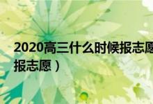 2020高三什么時(shí)候報(bào)志愿（2022高考后大概什么時(shí)候可以報(bào)志愿）