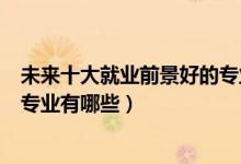 未來十大就業(yè)前景好的專業(yè)是哪些（未來十大就業(yè)前景好的專業(yè)有哪些）