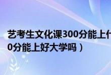 藝考生文化課300分能上什么大學(xué)（2022藝考過了文化課300分能上好大學(xué)嗎）