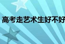 高考走藝術(shù)生好不好（走藝考這條路靠譜嗎）