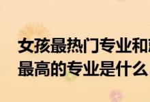 女孩最熱門(mén)專業(yè)和就業(yè)率（2022女生就業(yè)率最高的專業(yè)是什么）