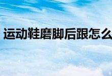 運(yùn)動(dòng)鞋磨腳后跟怎么辦（可以怎么進(jìn)行改善）