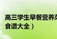高三學(xué)生早餐營(yíng)養(yǎng)菜譜（高三孩子的營(yíng)養(yǎng)早餐食譜大全）