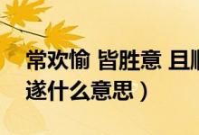 常歡愉 皆勝意 且順遂（常歡愉 皆勝意 且順遂什么意思）