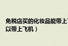 免稅店買的化妝品能帶上飛機(jī)嗎（免稅店買的化妝品可不可以帶上飛機(jī)）