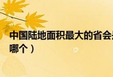 中國(guó)陸地面積最大的省會(huì)是哪里（中國(guó)陸地面積最大的省是哪個(gè)）