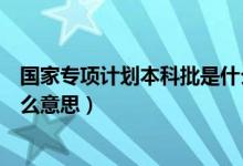國(guó)家專項(xiàng)計(jì)劃本科批是什么高校（國(guó)家專項(xiàng)計(jì)劃本科批是什么意思）