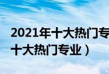 2021年十大熱門(mén)專業(yè)（2021中國(guó)最受歡迎的十大熱門(mén)專業(yè)）