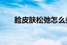 臉皮膚松弛怎么辦（有以下4種方法）