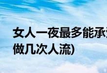 女人一夜最多能承受多少次(一個女人最多能做幾次人流)