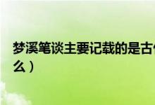 夢(mèng)溪筆談主要記載的是古代風(fēng)俗（夢(mèng)溪筆談主要記載的是什么）