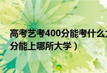 高考藝考400分能考什么大學(xué)（2022高考藝術(shù)生400到450分能上哪所大學(xué)）