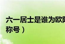 六一居士是誰為歐陽修取的（六一居士是誰的稱號）