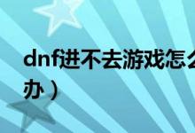 dnf進(jìn)不去游戲怎么辦（dnf游戲玩不了怎么辦）