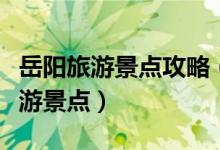 岳陽旅游景點(diǎn)攻略（來岳陽必須要去的三大旅游景點(diǎn)）