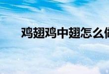 雞翅雞中翅怎么做好吃（雞中翅做法）