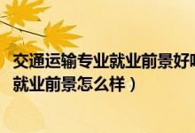 交通運輸專業(yè)就業(yè)前景好嗎（2022交通運輸專業(yè)就業(yè)方向及就業(yè)前景怎么樣）