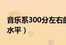 音樂系300分左右的學校有哪些（300分什么水平）
