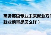 商務(wù)英語專業(yè)未來就業(yè)方向（2022商務(wù)英語專業(yè)就業(yè)方向及就業(yè)前景是怎么樣）