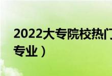 2022大專院校熱門專業(yè)有哪些（最有前途的專業(yè)）
