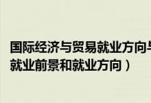 國際經濟與貿易就業(yè)方向與前景（2022國際經濟與貿易專業(yè)就業(yè)前景和就業(yè)方向）