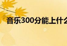 音樂300分能上什么大學（報哪個學校好）