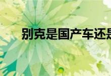 別克是國產(chǎn)車還是合資車（請看下面）