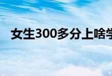 女生300多分上啥學校（哪個專科比較好）