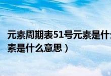 元素周期表51號元素是什么意思怎么讀（元素周期表51號元素是什么意思）