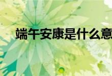 端午安康是什么意思（端午安康的含義）