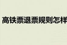 高鐵票退票規(guī)則怎樣的（高鐵退票規(guī)則簡述）