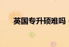 英國專升碩難嗎（英國專升碩難不難）