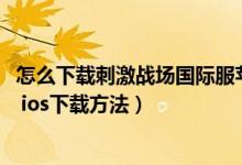 怎么下載刺激戰(zhàn)場(chǎng)國(guó)際服蘋果平板（蘋果ios刺激戰(zhàn)場(chǎng)國(guó)際服 ios下載方法）