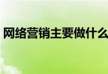 網(wǎng)絡營銷主要做什么（網(wǎng)絡營銷是干什么的）