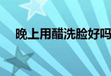 晚上用醋洗臉好嗎（洗了會(huì)有什么好處）