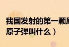 我國發(fā)射的第一顆原子彈（我國發(fā)射的第一顆原子彈叫什么）