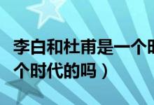 李白和杜甫是一個時代人嗎（李白和杜甫是一個時代的嗎）