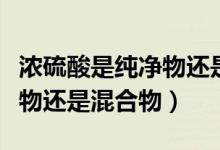 濃硫酸是純凈物還是混合物?。饬蛩崾羌儍粑镞€是混合物）