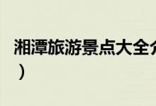 湘潭旅游景點大全介紹（關(guān)于湘潭的景點介紹）