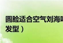 圓臉適合空氣劉海嗎（圓臉適合哪些空氣劉海發(fā)型）