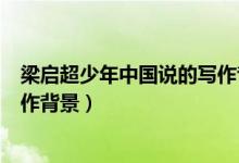梁?jiǎn)⒊倌曛袊?guó)說(shuō)的寫作背景（梁?jiǎn)⒊渡倌曛袊?guó)說(shuō)》的寫作背景）
