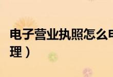 電子營(yíng)業(yè)執(zhí)照怎么申請(qǐng)（電子營(yíng)業(yè)執(zhí)照如何辦理）
