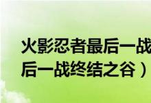 火影忍者最后一戰(zhàn)是第幾集（鳴人vs佐助最后一戰(zhàn)終結(jié)之谷）