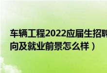車(chē)輛工程2022應(yīng)屆生招聘信息（2022車(chē)輛工程專(zhuān)業(yè)就業(yè)方向及就業(yè)前景怎么樣）