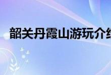 韶關(guān)丹霞山游玩介紹（下邊就一起去看看）