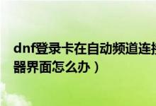 dnf登錄卡在自動頻道連接（DNF更新后卡在正在連接服務(wù)器界面怎么辦）